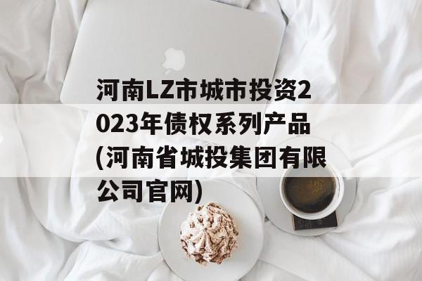 河南LZ市城市投资2023年债权系列产品(河南省城投集团有限公司官网)