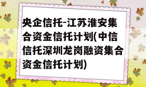 央企信托-江苏淮安集合资金信托计划(中信信托深圳龙岗融资集合资金信托计划)