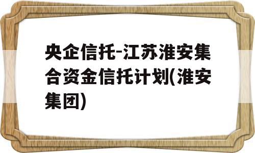 央企信托-江苏淮安集合资金信托计划(淮安集团)