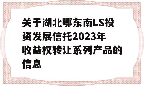 关于湖北鄂东南LS投资发展信托2023年收益权转让系列产品的信息