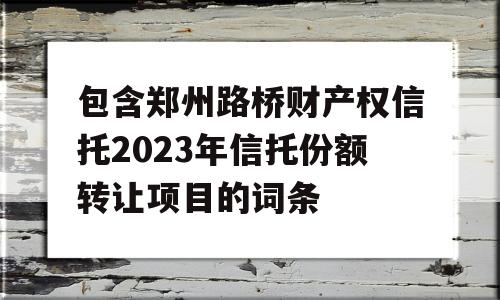 包含郑州路桥财产权信托2023年信托份额转让项目的词条