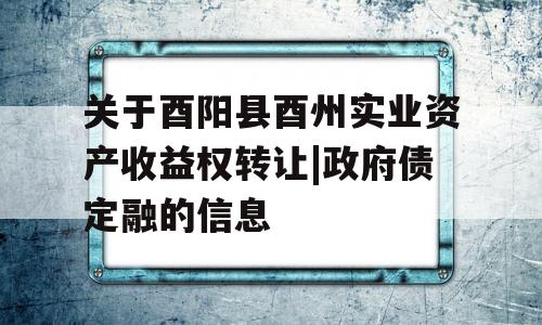 关于酉阳县酉州实业资产收益权转让|政府债定融的信息