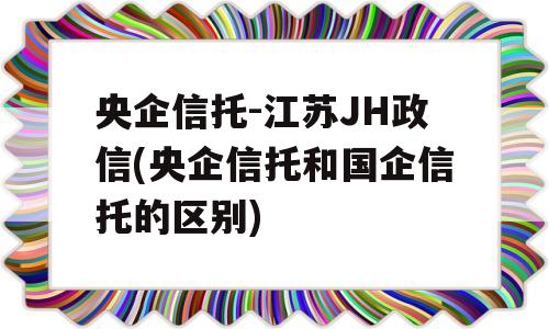 央企信托-江苏JH政信(央企信托和国企信托的区别)