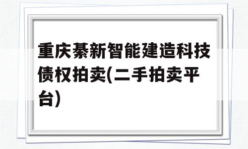 重庆綦新智能建造科技债权拍卖(二手拍卖平台)