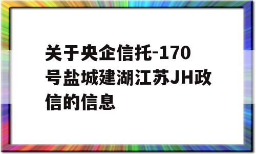 关于央企信托-170号盐城建湖江苏JH政信的信息