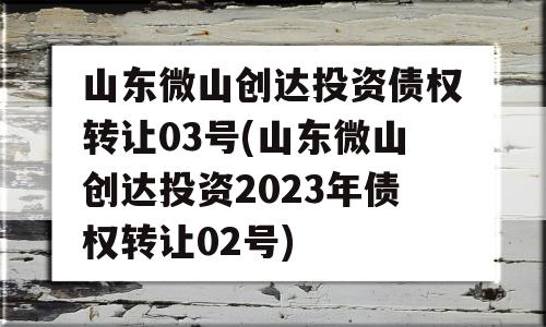 山东微山创达投资债权转让03号(山东微山创达投资2023年债权转让02号)