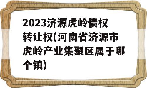 2023济源虎岭债权转让权(河南省济源市虎岭产业集聚区属于哪个镇)