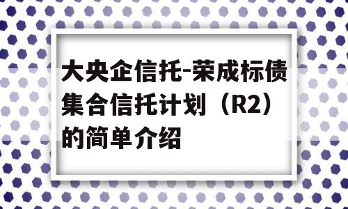 大央企信托-荣成标债集合信托计划（R2）的简单介绍