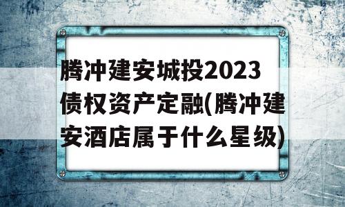 腾冲建安城投2023债权资产定融(腾冲建安酒店属于什么星级)