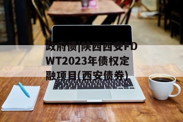 政府债|陕西西安FDWT2023年债权定融项目(西安债券)