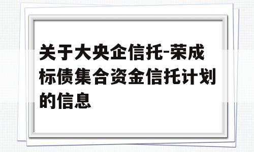 关于大央企信托-荣成标债集合资金信托计划的信息