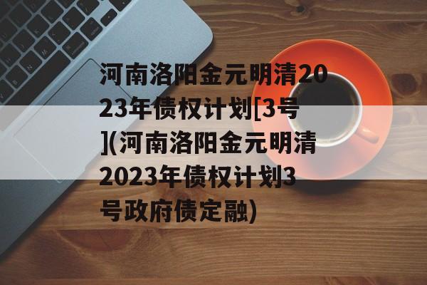 河南洛阳金元明清2023年债权计划[3号](河南洛阳金元明清2023年债权计划3号政府债定融)