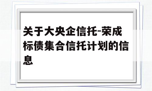 关于大央企信托-荣成标债集合信托计划的信息