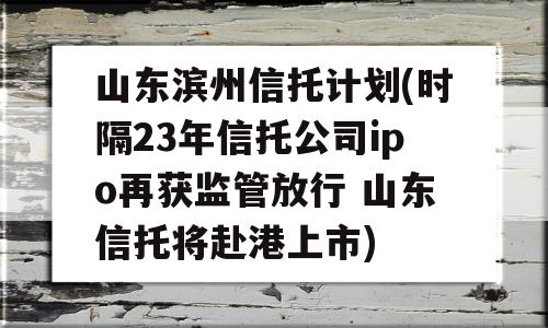 山东滨州信托计划(时隔23年信托公司ipo再获监管放行 山东信托将赴港上市)