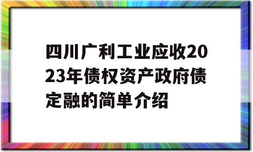 四川广利工业应收2023年债权资产政府债定融的简单介绍