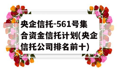 央企信托-561号集合资金信托计划(央企信托公司排名前十)