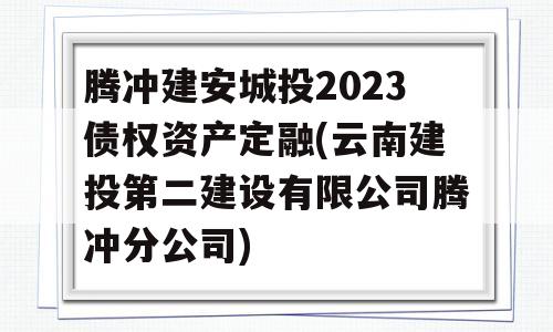 腾冲建安城投2023债权资产定融(云南建投第二建设有限公司腾冲分公司)