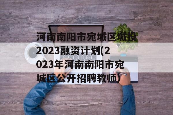 河南南阳市宛城区城投2023融资计划(2023年河南南阳市宛城区公开招聘教师)