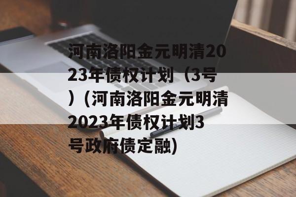 河南洛阳金元明清2023年债权计划（3号）(河南洛阳金元明清2023年债权计划3号政府债定融)