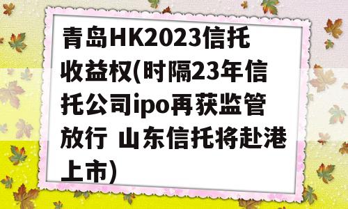 青岛HK2023信托收益权(时隔23年信托公司ipo再获监管放行 山东信托将赴港上市)