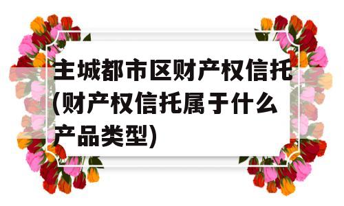 主城都市区财产权信托(财产权信托属于什么产品类型)