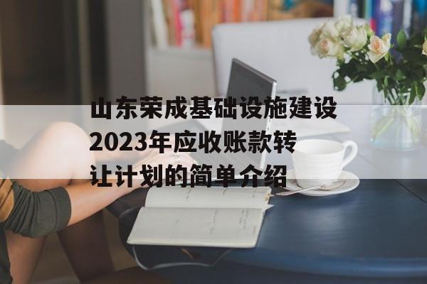 山东荣成基础设施建设2023年应收账款转让计划的简单介绍