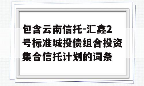 包含云南信托-汇鑫2号标准城投债组合投资集合信托计划的词条