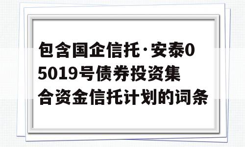 包含国企信托·安泰05019号债券投资集合资金信托计划的词条