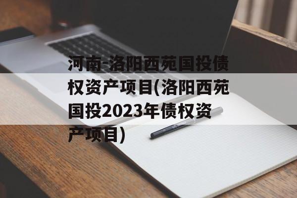 河南-洛阳西苑国投债权资产项目(洛阳西苑国投2023年债权资产项目)