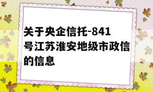 关于央企信托-841号江苏淮安地级市政信的信息