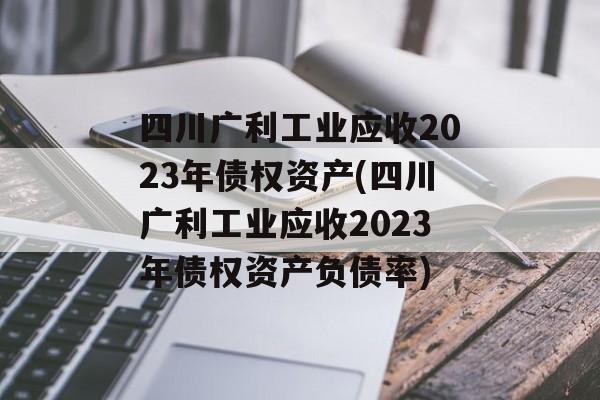 四川广利工业应收2023年债权资产(四川广利工业应收2023年债权资产负债率)