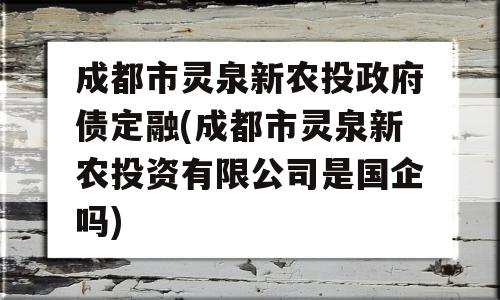 成都市灵泉新农投政府债定融(成都市灵泉新农投资有限公司是国企吗)