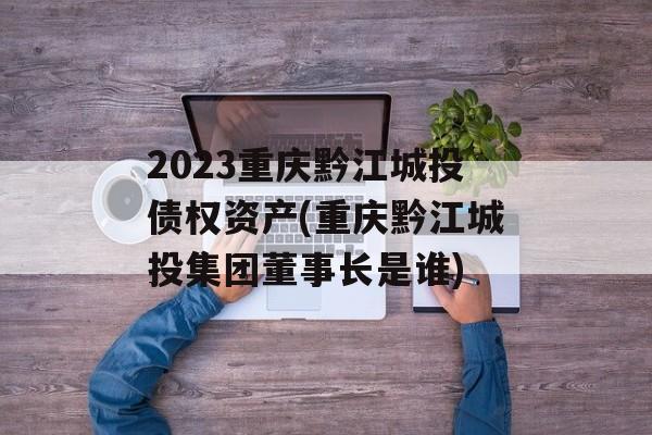 2023重庆黔江城投债权资产(重庆黔江城投集团董事长是谁)