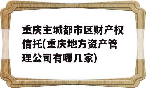 重庆主城都市区财产权信托(重庆地方资产管理公司有哪几家)