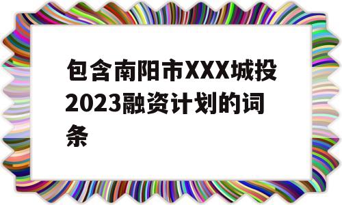 包含南阳市XXX城投2023融资计划的词条