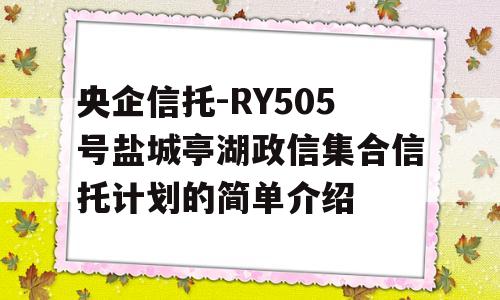 央企信托-RY505号盐城亭湖政信集合信托计划的简单介绍