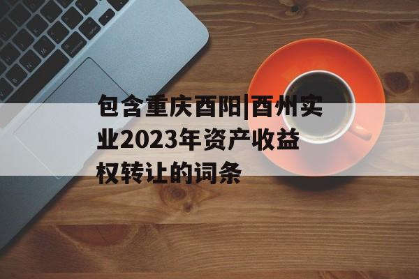 包含重庆酉阳|酉州实业2023年资产收益权转让的词条