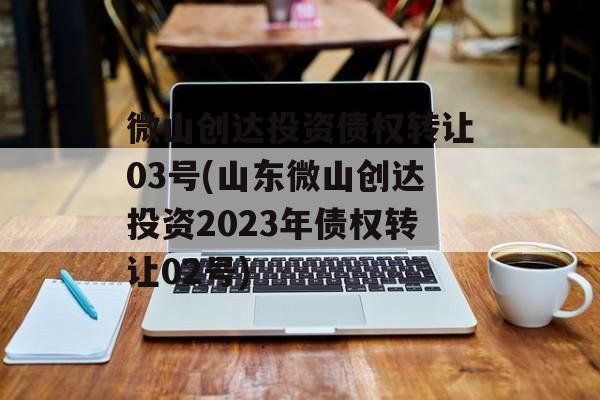 微山创达投资债权转让03号(山东微山创达投资2023年债权转让02号)