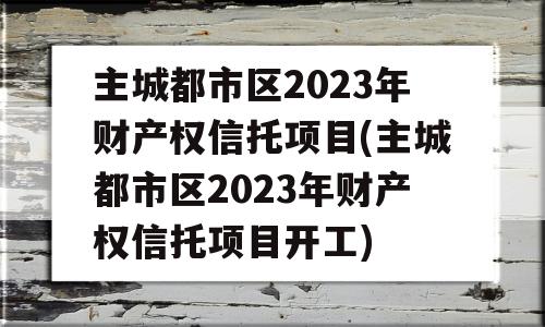 主城都市区2023年财产权信托项目(主城都市区2023年财产权信托项目开工)