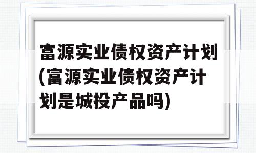 富源实业债权资产计划(富源实业债权资产计划是城投产品吗)