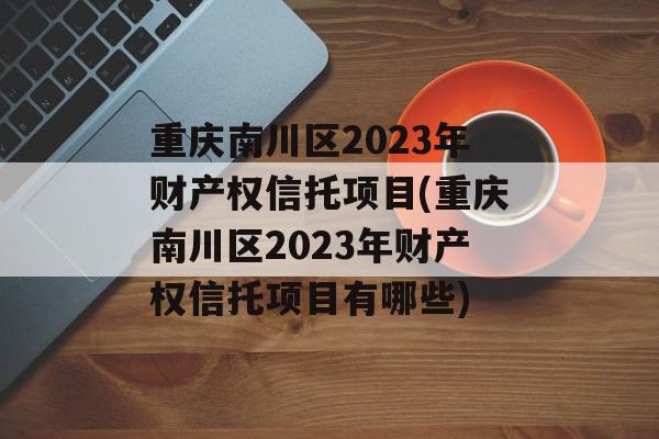 重庆南川区2023年财产权信托项目(重庆南川区2023年财产权信托项目有哪些)