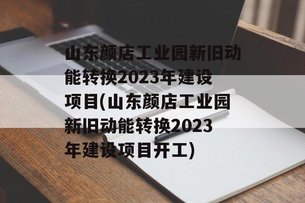 山东颜店工业园新旧动能转换2023年建设项目(山东颜店工业园新旧动能转换2023年建设项目开工)