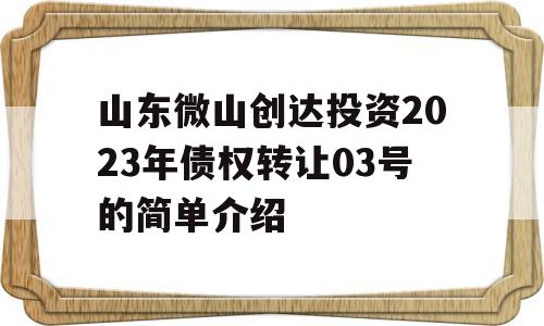 山东微山创达投资2023年债权转让03号的简单介绍