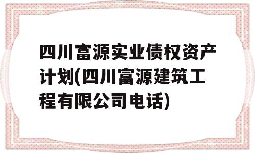 四川富源实业债权资产计划(四川富源建筑工程有限公司电话)