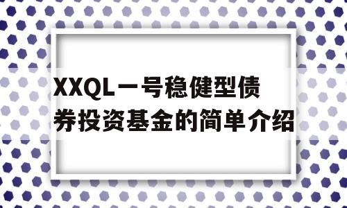 XXQL一号稳健型债券投资基金的简单介绍