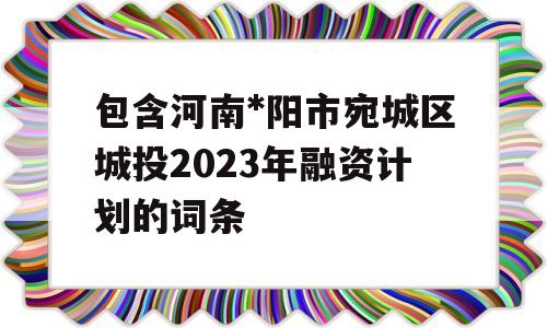 包含河南*阳市宛城区城投2023年融资计划的词条