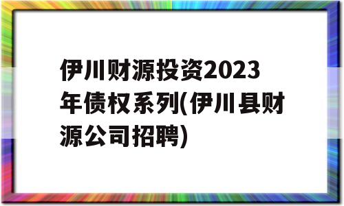 伊川财源投资2023年债权系列(伊川县财源公司招聘)