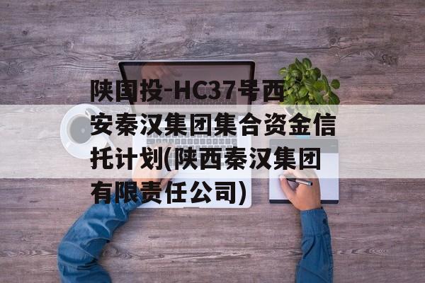 陕国投-HC37号西安秦汉集团集合资金信托计划(陕西秦汉集团有限责任公司)