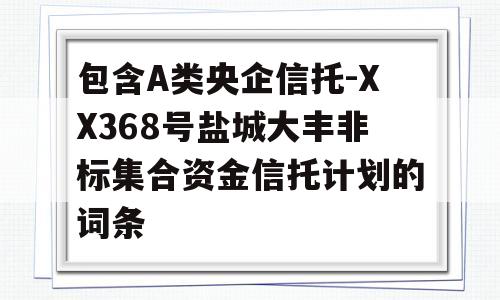 包含A类央企信托-XX368号盐城大丰非标集合资金信托计划的词条