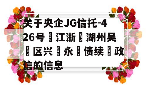 关于央企JG信托-426号‮江浙‬湖州吴‮区兴‬永‮债续‬政信的信息